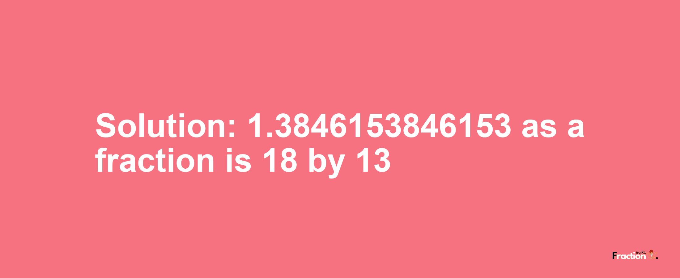 Solution:1.3846153846153 as a fraction is 18/13